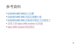 參考資料
• CLOUDFLARE DNS放大攻擊
• CLOUDFLARE DNS 快取記憶體中毒
• CLOUDFLARE DNS 伺服器有哪些不同類型？
• 清華大學 Open DNS resolver 的問題
• open DNS resolver測試網站
20
 