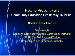 How to Prevent Falls
Community Education Event: May 16, 2012

             Speaker: Lorie Eber, JD

                    Gerontologist
 Coastline Community College Gerontology Instructor
           NASM Certified Personal Trainer
        Credentialed Senior Fitness Specialist
 