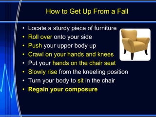 How to Get Up From a Fall

•   Locate a sturdy piece of furniture
•   Roll over onto your side
•   Push your upper body up
•   Crawl on your hands and knees
•   Put your hands on the chair seat
•   Slowly rise from the kneeling position
•   Turn your body to sit in the chair
•   Regain your composure
 