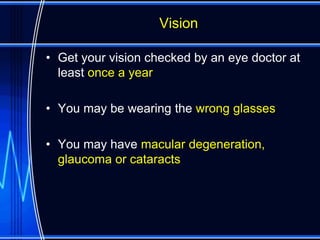 Vision

• Get your vision checked by an eye doctor at
  least once a year

• You may be wearing the wrong glasses

• You may have macular degeneration,
  glaucoma or cataracts
 