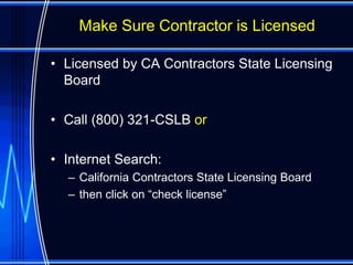 Make Sure Contractor is Licensed

• Licensed by CA Contractors State Licensing
  Board

• Call (800) 321-CSLB or

• Internet Search:
  – California Contractors State Licensing Board
  – then click on “check license”
 