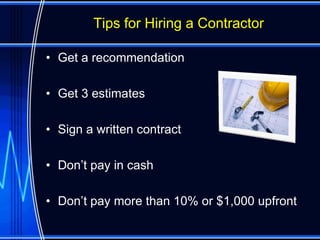 Tips for Hiring a Contractor

• Get a recommendation

• Get 3 estimates

• Sign a written contract

• Don’t pay in cash

• Don’t pay more than 10% or $1,000 upfront
 