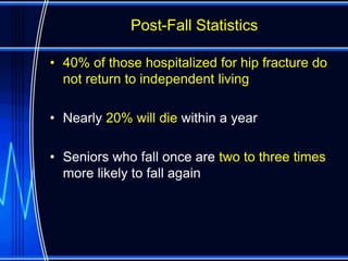 Post-Fall Statistics

• 40% of those hospitalized for hip fracture do
  not return to independent living

• Nearly 20% will die within a year

• Seniors who fall once are two to three times
  more likely to fall again
 