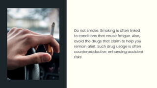 Do not smoke. Smoking is often linked to conditions that cause fatigue.
Also, avoid the drugs that claim to help you remain alert. Such drug
usage is often counterproductive, enhancing accident risks.
 