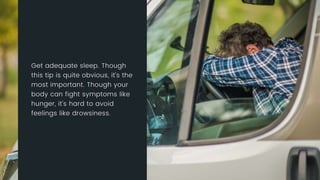 Get adequate sleep. Though this tip is quite obvious, it’s the most
important. Though your body can fight symptoms like hunger, it’s hard
to avoid feelings like drowsiness.
 