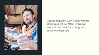 Exercise regularly. Even a brisk walk for 20 minutes will do. After
remaining seated in the truck for so long, this activity will help you.
 