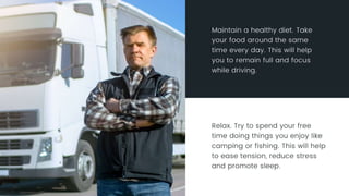Relax. Try to spend your free time doing things you enjoy like camping or
fishing. This will help to ease tension, reduce stress and promote sleep.
Maintain a healthy diet. Take your food around the same time every day.
This will help you to remain full and focus while driving.
 
