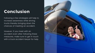 Conclusion
Following a few strategies will help to increase awareness while driving trucks
thereby bringing down the chances of meeting an accident.
However, if you meet with an accident even after following these measures,
make sure to get in touch with a truck accident lawyer for help.
 