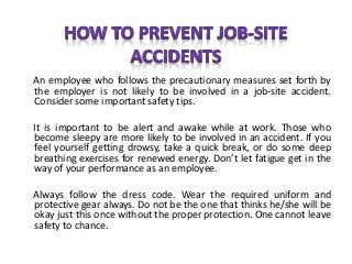 An employee who follows the precautionary measures set forth by
the employer is not likely to be involved in a job-site accident.
Consider some important safety tips.
It is important to be alert and awake while at work. Those who
become sleepy are more likely to be involved in an accident. If you
feel yourself getting drowsy, take a quick break, or do some deep
breathing exercises for renewed energy. Don’t let fatigue get in the
way of your performance as an employee.
Always follow the dress code. Wear the required uniform and
protective gear always. Do not be the one that thinks he/she will be
okay just this once without the proper protection. One cannot leave
safety to chance.
 
