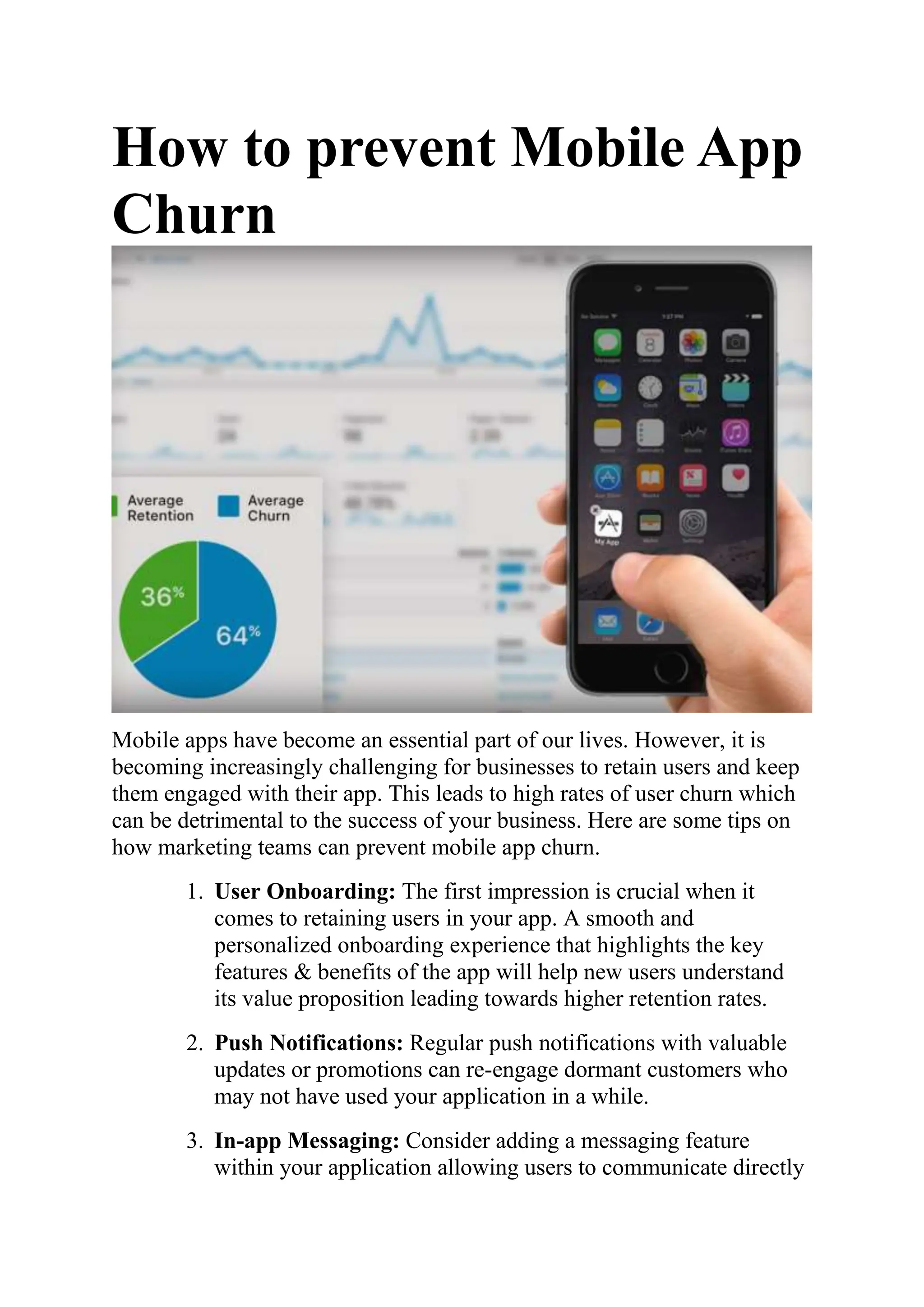 How to prevent Mobile App
Churn
Mobile apps have become an essential part of our lives. However, it is
becoming increasingly challenging for businesses to retain users and keep
them engaged with their app. This leads to high rates of user churn which
can be detrimental to the success of your business. Here are some tips on
how marketing teams can prevent mobile app churn.
1. User Onboarding: The first impression is crucial when it
comes to retaining users in your app. A smooth and
personalized onboarding experience that highlights the key
features & benefits of the app will help new users understand
its value proposition leading towards higher retention rates.
2. Push Notifications: Regular push notifications with valuable
updates or promotions can re-engage dormant customers who
may not have used your application in a while.
3. In-app Messaging: Consider adding a messaging feature
within your application allowing users to communicate directly
 