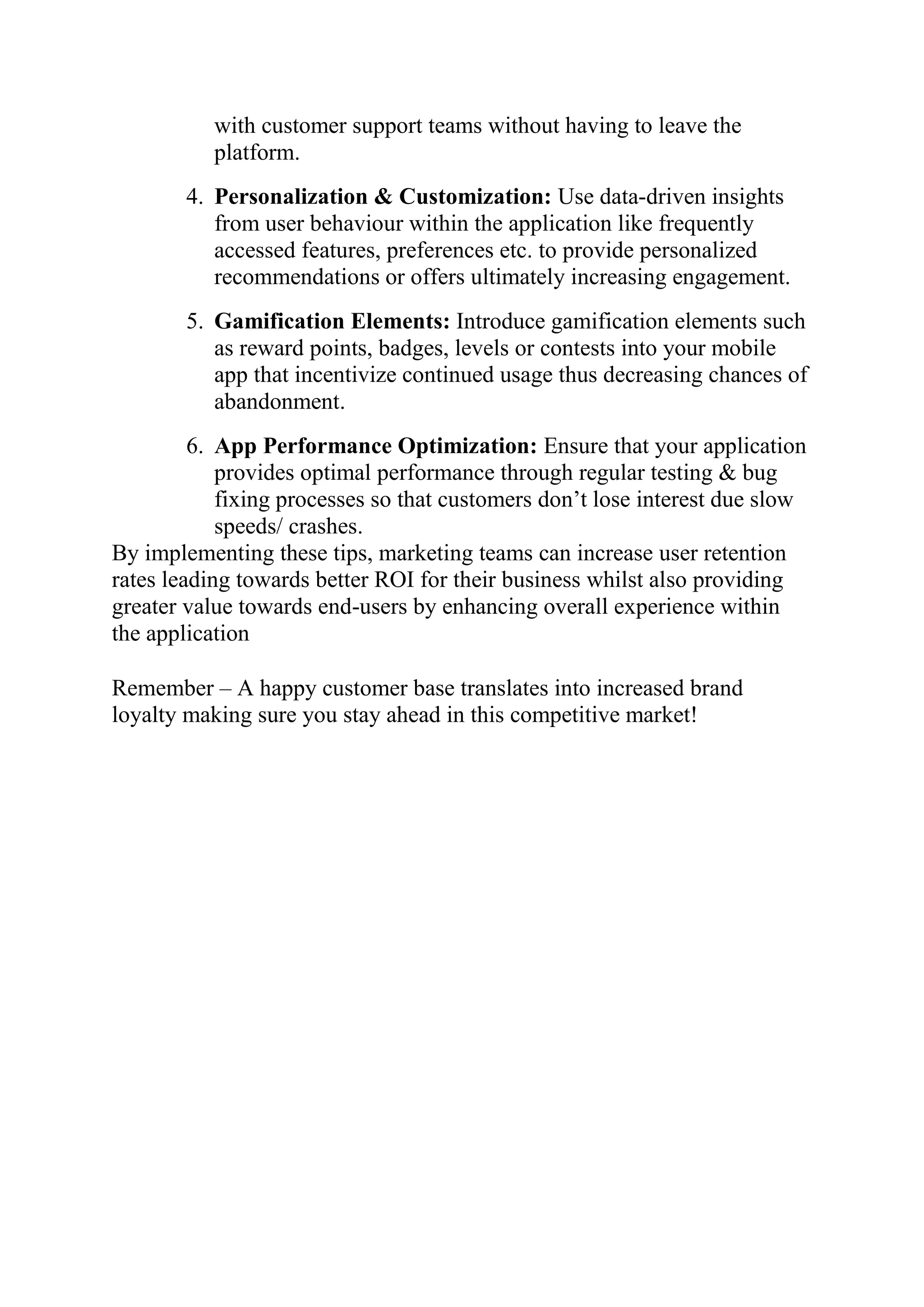 with customer support teams without having to leave the
platform.
4. Personalization & Customization: Use data-driven insights
from user behaviour within the application like frequently
accessed features, preferences etc. to provide personalized
recommendations or offers ultimately increasing engagement.
5. Gamification Elements: Introduce gamification elements such
as reward points, badges, levels or contests into your mobile
app that incentivize continued usage thus decreasing chances of
abandonment.
6. App Performance Optimization: Ensure that your application
provides optimal performance through regular testing & bug
fixing processes so that customers don’t lose interest due slow
speeds/ crashes.
By implementing these tips, marketing teams can increase user retention
rates leading towards better ROI for their business whilst also providing
greater value towards end-users by enhancing overall experience within
the application
Remember – A happy customer base translates into increased brand
loyalty making sure you stay ahead in this competitive market!
 