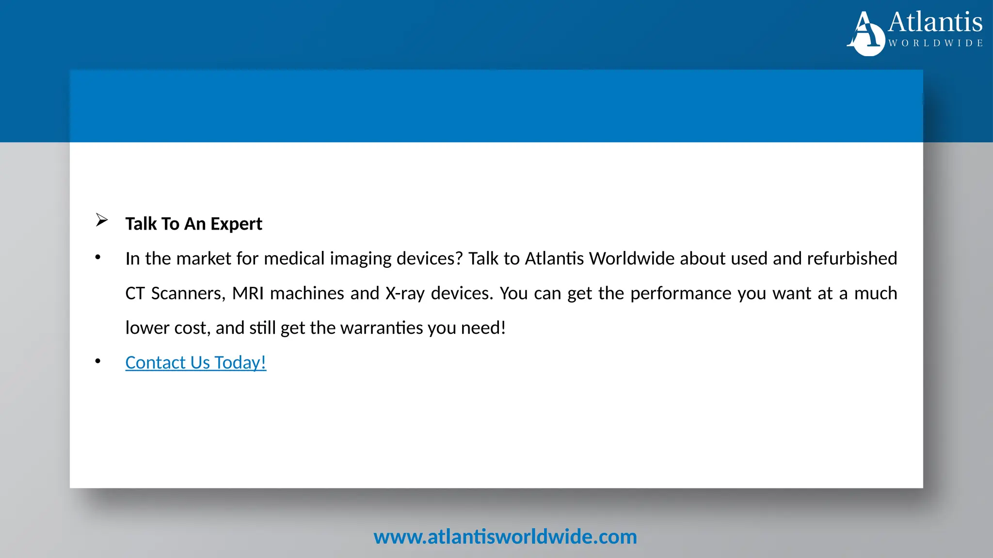 www.atlantisworldwide.com
 Talk To An Expert
• In the market for medical imaging devices? Talk to Atlantis Worldwide about used and refurbished
CT Scanners, MRI machines and X-ray devices. You can get the performance you want at a much
lower cost, and still get the warranties you need!
• Contact Us Today!
 