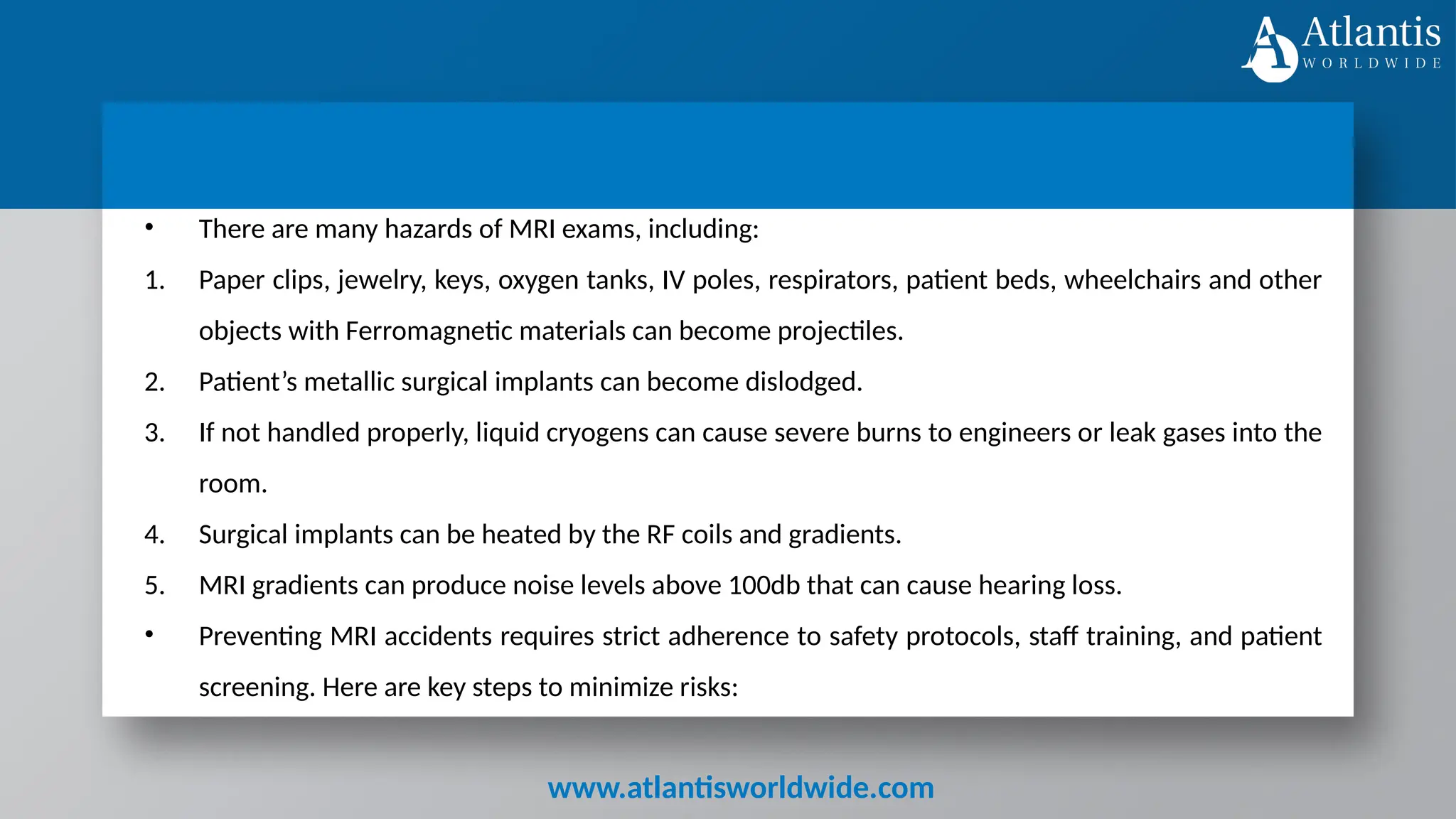 www.atlantisworldwide.com
• There are many hazards of MRI exams, including:
1. Paper clips, jewelry, keys, oxygen tanks, IV poles, respirators, patient beds, wheelchairs and other
objects with Ferromagnetic materials can become projectiles.
2. Patient’s metallic surgical implants can become dislodged.
3. If not handled properly, liquid cryogens can cause severe burns to engineers or leak gases into the
room.
4. Surgical implants can be heated by the RF coils and gradients.
5. MRI gradients can produce noise levels above 100db that can cause hearing loss.
• Preventing MRI accidents requires strict adherence to safety protocols, staff training, and patient
screening. Here are key steps to minimize risks:
 