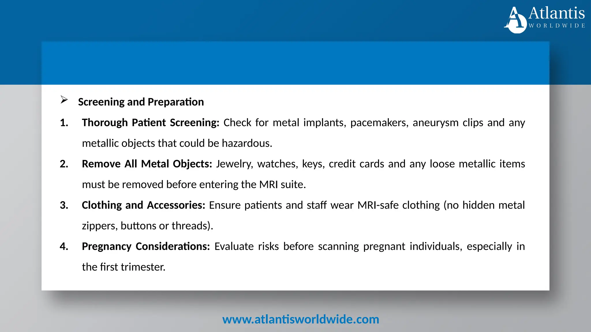 www.atlantisworldwide.com
 Screening and Preparation
1. Thorough Patient Screening: Check for metal implants, pacemakers, aneurysm clips and any
metallic objects that could be hazardous.
2. Remove All Metal Objects: Jewelry, watches, keys, credit cards and any loose metallic items
must be removed before entering the MRI suite.
3. Clothing and Accessories: Ensure patients and staff wear MRI-safe clothing (no hidden metal
zippers, buttons or threads).
4. Pregnancy Considerations: Evaluate risks before scanning pregnant individuals, especially in
the first trimester.
 