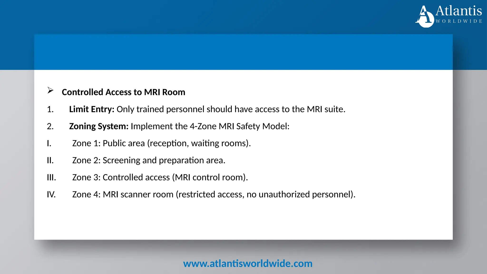 www.atlantisworldwide.com
 Controlled Access to MRI Room
1. Limit Entry: Only trained personnel should have access to the MRI suite.
2. Zoning System: Implement the 4-Zone MRI Safety Model:
I. Zone 1: Public area (reception, waiting rooms).
II. Zone 2: Screening and preparation area.
III. Zone 3: Controlled access (MRI control room).
IV. Zone 4: MRI scanner room (restricted access, no unauthorized personnel).
 