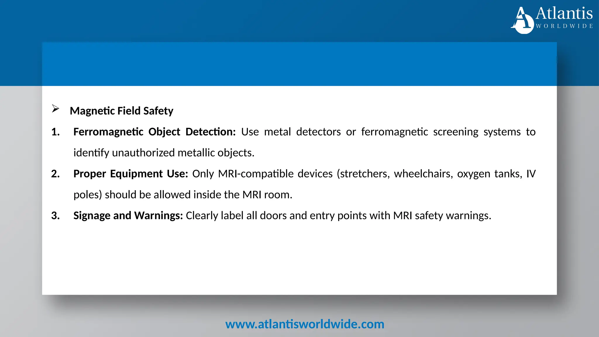 www.atlantisworldwide.com
 Magnetic Field Safety
1. Ferromagnetic Object Detection: Use metal detectors or ferromagnetic screening systems to
identify unauthorized metallic objects.
2. Proper Equipment Use: Only MRI-compatible devices (stretchers, wheelchairs, oxygen tanks, IV
poles) should be allowed inside the MRI room.
3. Signage and Warnings: Clearly label all doors and entry points with MRI safety warnings.
 