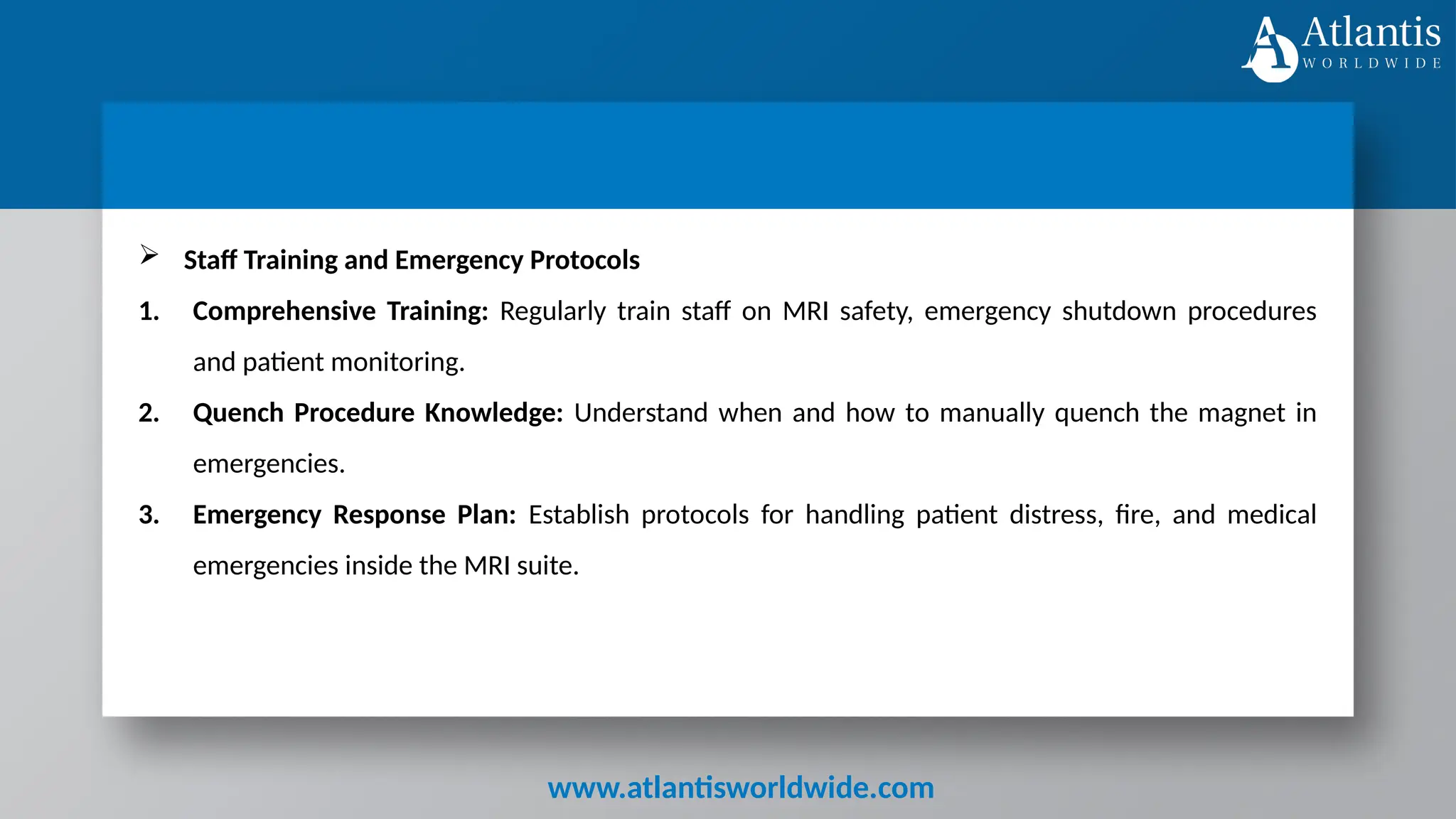 www.atlantisworldwide.com
 Staff Training and Emergency Protocols
1. Comprehensive Training: Regularly train staff on MRI safety, emergency shutdown procedures
and patient monitoring.
2. Quench Procedure Knowledge: Understand when and how to manually quench the magnet in
emergencies.
3. Emergency Response Plan: Establish protocols for handling patient distress, fire, and medical
emergencies inside the MRI suite.
 