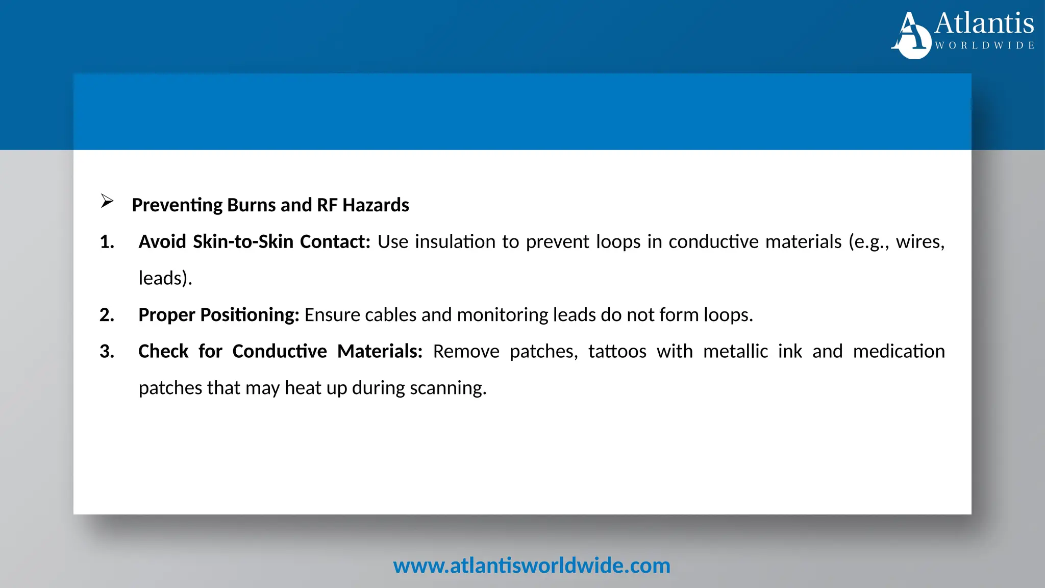 www.atlantisworldwide.com
 Preventing Burns and RF Hazards
1. Avoid Skin-to-Skin Contact: Use insulation to prevent loops in conductive materials (e.g., wires,
leads).
2. Proper Positioning: Ensure cables and monitoring leads do not form loops.
3. Check for Conductive Materials: Remove patches, tattoos with metallic ink and medication
patches that may heat up during scanning.
 