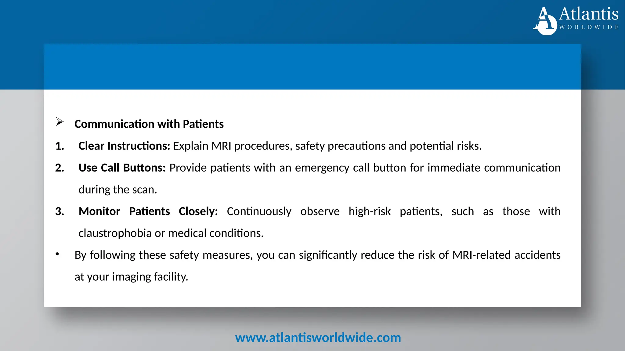 www.atlantisworldwide.com
 Communication with Patients
1. Clear Instructions: Explain MRI procedures, safety precautions and potential risks.
2. Use Call Buttons: Provide patients with an emergency call button for immediate communication
during the scan.
3. Monitor Patients Closely: Continuously observe high-risk patients, such as those with
claustrophobia or medical conditions.
• By following these safety measures, you can significantly reduce the risk of MRI-related accidents
at your imaging facility.
 