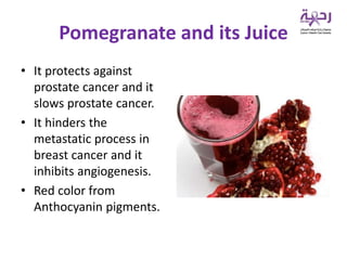 Pomegranate and its Juice
• It protects against
prostate cancer and it
slows prostate cancer.
• It hinders the
metastatic process in
breast cancer and it
inhibits angiogenesis.
• Red color from
Anthocyanin pigments.
 