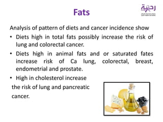 Fats
Analysis of pattern of diets and cancer incidence show
• Diets high in total fats possibly increase the risk of
lung and colorectal cancer.
• Diets high in animal fats and or saturated fates
increase risk of Ca lung, colorectal, breast,
endometrial and prostate.
• High in cholesterol increase
the risk of lung and pancreatic
cancer.
 