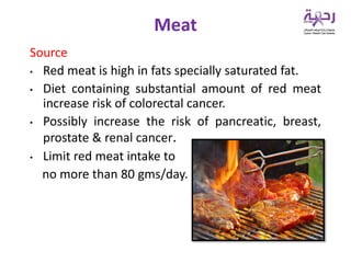 Source
• Red meat is high in fats specially saturated fat.
• Diet containing substantial amount of red meat
increase risk of colorectal cancer.
• Possibly increase the risk of pancreatic, breast,
prostate & renal cancer.
• Limit red meat intake to
no more than 80 gms/day.
Meat
 