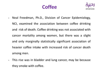 • Neal Freedman, Ph.D., Division of Cancer Epidemiology,
NCI, examined the association between coffee drinking
and risk of death. Coffee drinking was not associated with
cancer mortality among women, but there was a slight
and only marginally statistically significant association of
heavier coffee intake with increased risk of cancer death
among men.
• This rise was in bladder and lung cancer, may be because
they smoke with coffee.
Coffee
 