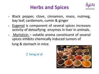 • Black pepper, clove, cinnamon, mace, nutmeg,
bay leaf, cardamom, cumin & ginger
• Eugenol is component of several spices increases
activity of detoxifying enzymes in liver in animals.
• Myristicin – volatile aroma constituent of several
spices inhibits chemically induced tumors of
lung & stomach in mice.
Z heng et al
Herbs and Spices
 
