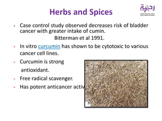 • Case control study observed decreases risk of bladder
cancer with greater intake of cumin.
Bitterman et al 1991.
• In vitro curcumin has shown to be cytotoxic to various
cancer cell lines.
• Curcumin is strong
antioxidant.
• Free radical scavenger.
• Has potent anticancer activity.
Herbs and Spices
 