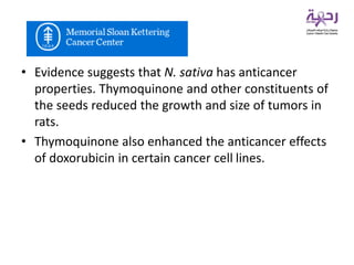 • Evidence suggests that N. sativa has anticancer
properties. Thymoquinone and other constituents of
the seeds reduced the growth and size of tumors in
rats.
• Thymoquinone also enhanced the anticancer effects
of doxorubicin in certain cancer cell lines.
 