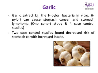 • Garlic extract kill the H-pylori bacteria in vitro. H-
pylori can cause stomach cancer and stomach
lymphoma (One cohort study & 4 case control
studies)
• Two case control studies found decreased risk of
stomach ca with increased intake.
Garlic
 