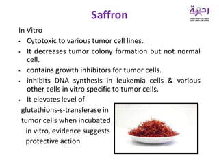 In Vitro
• Cytotoxic to various tumor cell lines.
• It decreases tumor colony formation but not normal
cell.
• contains growth inhibitors for tumor cells.
• inhibits DNA synthesis in leukemia cells & various
other cells in vitro specific to tumor cells.
• It elevates level of
glutathions-s-transferase in
tumor cells when incubated
in vitro, evidence suggests
protective action.
Saffron
 