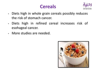 • Diets high in whole grain cereals possibly reduces
the risk of stomach cancer.
• Diets high in refined cereal increases risk of
esohageal cancer.
• More studies are needed.
Cereals
 