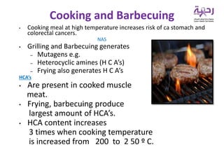 • Cooking meal at high temperature increases risk of ca stomach and
colorectal cancers.
NAS
• Grilling and Barbecuing generates
– Mutagens e.g.
– Heterocyclic amines (H C A’s)
– Frying also generates H C A’s
HCA’s
• Are present in cooked muscle
meat.
• Frying, barbecuing produce
largest amount of HCA’s.
• HCA content increases
3 times when cooking temperature
is increased from 200 to 2 50 º C.
Cooking and Barbecuing
 