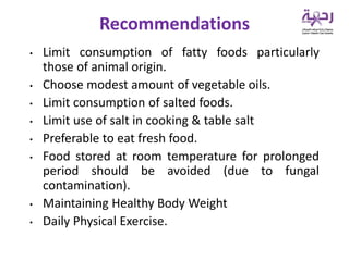 • Limit consumption of fatty foods particularly
those of animal origin.
• Choose modest amount of vegetable oils.
• Limit consumption of salted foods.
• Limit use of salt in cooking & table salt
• Preferable to eat fresh food.
• Food stored at room temperature for prolonged
period should be avoided (due to fungal
contamination).
• Maintaining Healthy Body Weight
• Daily Physical Exercise.
Recommendations
 