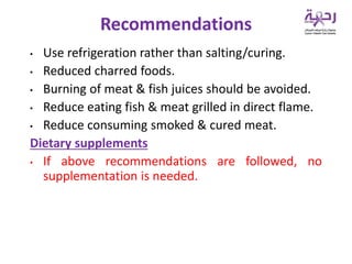 • Use refrigeration rather than salting/curing.
• Reduced charred foods.
• Burning of meat & fish juices should be avoided.
• Reduce eating fish & meat grilled in direct flame.
• Reduce consuming smoked & cured meat.
Dietary supplements
• If above recommendations are followed, no
supplementation is needed.
Recommendations
 