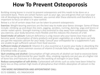 How To Prevent Osteoporosis
Building strong bones is crucial to prevent osteoporosis and this needs to be done on a
consistent basis. There are certain factors such as your age, sex and genes that can raise your
risk of developing osteoporosis. However, you cannot alter these elements and therefore it is
important to focus on what is in your control.
Below is a list of certain steps that can be taken to prevent osteoporosis:
Exercise: Weight-bearing exercises are the best way to make your bones stronger. Some of these
include: climbing up and down the stairs, jogging, aerobics, running, dancing, yoga and tennis or
similar racket sports. Strength training is also essential to stay away from osteoporosis. When
you exercise, your body becomes more flexible and this reduces the chances of a fall.
Good intake of calcium: Calcium deficiency is a big reason why your bones lose mass and
become weak. Consumption of dairy products and green vegetables on a daily basis can help
you get the requisite calcium for your body. Consult your orthopedist for a supplement if you
are unable to get sufficient calcium from food sources.
Sufficient intake of vitamin D: Vitamin D is also essential as it assists your body in absorbing the
calcium you eat. Some common sources of vitamin D include fatty fishes, egg yolks and vitamin
D fortified milks or juices.
Quit smoking and alcohol: Consumption of high amounts of alcohol can lead to excessive bone
loss that can be detrimental for your health. Also, smoking regularly can put you at a higher risk
of bone loss and fractures as it disrupts the working of estrogen in your body.
Reduce consumption of soft drinks: Carbonated soft drinks such as colas have been linked to
bone loss as they contain high levels of phosphorus that inhibits absorption of calcium in the
body.
FOR MORE INFORMATION AND APPOINTMENT CALL:
0172-5088883, +91 9464343434
 