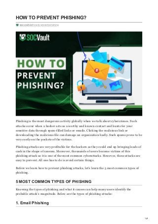 1/4
HOW TO PREVENT PHISHING?
socvault.io/how-to-prevent-phishing
Phishing is the most dangerous activity globally when we talk about cybercrimes. Such
attacks occur when a hacker acts as a worthy and known contact and hunts for your
sensitive data through spam-filled links or emails. Clicking the malicious link or
downloading the malicious file can damage an organization badly. Such spams prove to be
very costly on the pockets of the victims.
Phishing attacks are very profitable for the hackers as they could end up bringing loads of
cash in the shape of ransom. Moreover, thousands of users become victims of this
phishing attack as it is one of the most common cyberattacks. However, these attacks are
easy to prevent. All one has to do is avoid certain things. 
Before we learn how to prevent phishing attacks, let’s learn the 5 most common types of
phishing.
5 MOST COMMON TYPES OF PHISHING
Knowing the types of phishing and what it causes can help many users identify the
probable attack’s magnitude. Below are the types of phishing attacks:
1. Email Phishing
 