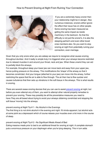 How to Prevent Snoring at Night From Ruining Your Connection


                                                          If you are a extremely heavy snorer then
                                                         your relationship might be in danger. Also
                                                         numerous instances, snorers either ignore
                                                         the effect their issue has on other people.
                                                         Some snoring has been measured as
                                                         getting the same impact as reside
                                                         machinery in the bedroom. So that the
                                                         difficulty is not just the snorer's, it is also the
                                                         sleeping partner's and even other loved
                                                         ones members also. So you want to stop
                                                         snoring at night from potentially ruining your
                                                         connection, even marriage.


Given that you only snore when you are asleep we require to recognize what causes snoring
throughout slumber. And it really is simple truly it is triggered when your airways become restricted
due to relaxed muscles in and around your throat, neck and jaw. When these unwind they can aid
to partially block the airways.
For example, throughout sleep your lower jaw can move back and away from your upper jaw,
hence putting pressure on the airway. This modifications the 'shape' of the airway so that it
becomes constricted. And your tongue (attached to your jaw) can move into the airway, further
restricting the space that the air is able to flow through. The air then has to flow quicker and
causes turbulence that then sets up vibrations in the soft tissue in the airways. This is what results
in snoring.


There are several cease snoring devices that you can use to assist prevent snoring at night, but
before you even attempt any of them, you want to attempt other natural property remedies to
prevent your snoring. These may possibly be all the preventative measures you need to
have.They are all based about trying to avoid your airways obtaining constricted and stopping the
soft tissue 'moving' into the airways.


prevent snoring at Night Tip # 1 - No Alcohol in the Evenings
The first thing is to not drink alcohol in the evening and night. It's kinda apparent, but alcohol acts
at some point as a depressant which of course relaxes your muscles even a lot more in the course
of sleep.


prevent snoring at Night Tip # 2 - No Significant Meals Ahead of Bed
Eating massive meals prior to bed is an additional threat for snoring at night. A complete stomach
puts a enormous pressure on your diaphragm when you're lying sleeping. This in turn adds
 