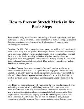 How to Prevent Stretch Marks in five
Basic Steps
Stretch marks really are widespread concerning individuals spanning various ages
and if you are a male or female. The ill-fated reality is that not some people realise
that stretchmarks are indeed preventable. Underneath are 5 basic steps to
preventing stretch marks.
Step One: Eat Well : When you gain pounds speedy, the epidermis doesn't have the
chance to catch up with the growth. Accordingly, it holes, tears and consequently
variations scars, which we realize as stretchmarks. So, it is essential that you feed
the skin in order that it can safely and effectively do something about fast
progression while being pregnant and adolescence. Simply actually eat a lot more
fruits and vegetables coupled with soluble fiber, and steer clear of sweet and oily
food items whenever you can.
Step Two: Proceed Even more : As said before, swift gaining weight is a very
common root of stretch marks. Do significantly more physical demands to help
you to keep a healthy extra weight. There are many chronically overweight folks
who suffer from them as opposed to those who aren't overweight. Participate a
sport or any training that's interesting, like rock ascending and biking out in the
open.
Step Three: De-stress and anxiety : By designing the your muscles stressed, stress
and anxiety seems to develop within body system. This causes inadequate
circulation of blood. With very poor circulation, vitamins and nutrients are not
able to arrive at the skin tone along with areas of the body appropriately. With
negative face, you will have a larger potential for producing stretch marks and
other scar issues. So, if you take time off with the hot spa or going through
extending training like yoga and fitness, de-stress to the extent that you could.
 