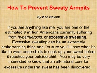 How To Prevent Sweaty Armpits If you are anything like me, you are one of the estimated 8 million Americans currently suffering from  hyperhidrosis , or  excessive sweating .  Excessive sweating can be an extremely embarrassing thing and I’m sure you’ll know what it’s like to wear undershirts to soak up your sweat before it reaches your outside shirt.  You may be very interested to know that an all-natural cure for excessive underarm sweat has been discovered.   By Ken Bowen 