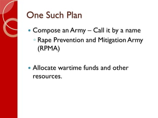 One Such Plan
 Compose an Army – Call it by a name
◦ Rape Prevention and Mitigation Army
(RPMA)
 Allocate wartime funds ...