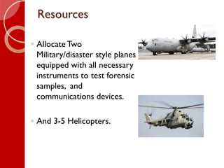 Resources
◦ Allocate Two
Military/disaster style planes
equipped with all necessary
instruments to test forensic
samples, ...