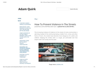 3/3/2018 How To Prevent Violence In The Streets - Adam Quirk
https://sites.google.com/site/adamquirkusa/blog/how-to-prevent-violence-in-the-streets 1/3
Adam Quirk
HOME
BLOG
A SECOND CHANCE:
HIRING EX-OFFENDERS
BRAIN BOOST: HOW
READING FICTION CAN
HELP ONE BECOME
BETTER AND WISER
CRIME SURVIVOR OR
VICTIM’S FAMILY
MEMBER? HERE’S HOW
TO DEAL WITH THE
MEDIA
DEBUNKING SOME
MYTHS ABOUT
PRIVATE
INVESTIGATORS
EXPLORING THE
OPTION OF CRIMINAL
JUSTICE THROUGH
UNCONVENTIONAL
LEGAL MEANS
EXPOSING THE KEY
ELEMENTS OF
TERRORISM
HOME SECURITY
SERIES: MOST
PRACTICAL SELF-
DEFENSE TECHNIQUES
Blog >
How To Prevent Violence In The Streets
posted Feb 23, 2018, 8:58 PM by Adam Quirk   [ updated Feb 23, 2018, 8:59 PM ]
The increasing incidence of violence on the streets of some communities is
alarming. Instead of the community being a shelter from crimes and other
forms of harm, the streets have become more dangerous for adults and
children. Keeping the streets safe is a tough, yet achievable task that
enjoins both civil society and the state.
Image source: pixabay.com
Search this site
 