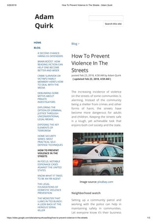 3/26/2018 How To Prevent Violence In The Streets - Adam Quirk
https://sites.google.com/site/adamquirkusa/blog/how-to-prevent-violence-in-the-streets 1/3
Adam
Quirk
HOME
BLOG
A SECOND CHANCE:
HIRING EX-OFFENDERS
BRAIN BOOST: HOW
READING FICTION CAN
HELP ONE BECOME
BETTER AND WISER
CRIME SURVIVOR OR
VICTIM’S FAMILY
MEMBER? HERE’S HOW
TO DEAL WITH THE
MEDIA
DEBUNKING SOME
MYTHS ABOUT
PRIVATE
INVESTIGATORS
EXPLORING THE
OPTION OF CRIMINAL
JUSTICE THROUGH
UNCONVENTIONAL
LEGAL MEANS
EXPOSING THE KEY
ELEMENTS OF
TERRORISM
HOME SECURITY
SERIES: MOST
PRACTICAL SELF-
DEFENSE TECHNIQUES
HOW TO PREVENT
VIOLENCE IN THE
STREETS
IN FOCUS: NOTABLE
ESPIONAGE CASES
AGAINST THE UNITED
STATES
KNOW WHAT IT TAKES
TO BE AN FBI AGENT
THE LEGAL
FOUNDATIONS OF
DOMESTIC VIOLENCE
PREVENTION
THE MONSTER THAT
LURKS IN TED BUNDY:
A LOOK BACK AT THE
HEINOUS SERIAL
KILLER
Blog >
How To Prevent
Violence In The
Streets
posted Feb 23, 2018, 4:58 AM by Adam Quirk
  [ updated Feb 23, 2018, 4:59 AM ]
The increasing incidence of violence
on the streets of some communities is
alarming. Instead of the community
being a shelter from crimes and other
forms of harm, the streets have
become more dangerous for adults
and children. Keeping the streets safe
is a tough, yet achievable task that
enjoins both civil society and the state.
Image source: pixabay.com
Neighborhood watch
Setting up a community patrol and
working with the police can help in
maintaining safety in communities.
Let everyone know it’s their business
Search this site
 