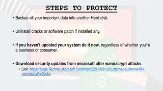 STEPS TO PROTECT
• Backup all your important data into another Hard disk.
• Uninstall cracks or software patch if installed any.
• If you haven't updated your system do it now, regardless of whether you're
a business or consumer.
• Download security updates from microsoft after wannacrypt attacks.
• Link: https://blogs.Technet.Microsoft.Com/msrc/2017/05/12/customer-guidance-for-
wannacrypt-attacks
 
