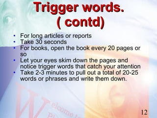 Trigger words.
           ( contd)
• For long articles or reports
• Take 30 seconds
• For books, open the book every 20 pages or
  so
• Let your eyes skim down the pages and
  notice trigger words that catch your attention
• Take 2-3 minutes to pull out a total of 20-25
  words or phrases and write them down.




                                               12
 