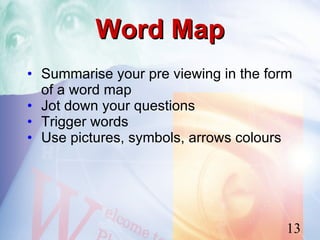 Word Map
• Summarise your pre viewing in the form
  of a word map
• Jot down your questions
• Trigger words
• Use pictures, symbols, arrows colours




                                       13
 