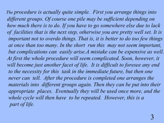 The procedure is actually quite simple. First you arrange things into
different groups. Of course one pile may be sufficient depending on
how much there is to do. If you have to go somewhere else due to lack
of facilities that is the next step, otherwise you are pretty well set. It is
 important not to overdo things. That is, it is better to do too few things
 at once than too many. In the short run this may not seem important,
 but complications can easily arise.A mistake can be expensive as well.
At first the whole procedure will seem complicated. Soon, however, it
will become just another facet of life. It is difficult to foresee any end
 to the necessity for this task in the immediate future, but then one
 never can tell. After the procedure is completed one arranges the
 materials into different groups again. Then they can be put into their
 appropriate places. Eventually they will be used once more, and the
 whole cycle will then have to be repeated. However, this is a
  part of life.

                                                                      3
 