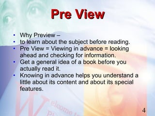 Pre View
• Why Preview –
• to learn about the subject before reading.
• Pre View = Viewing in advance = looking
  ahead and checking for information.
• Get a general idea of a book before you
  actually read it.
• Knowing in advance helps you understand a
  little about its content and about its special
  features.


                                                   4
 